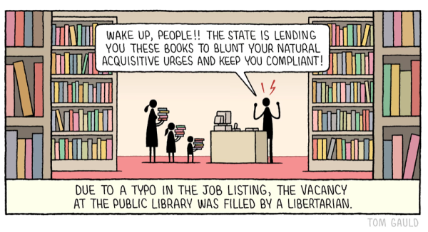 Cartoon: Due to a typo in the job listing, the vacancy at the public library was filled by a libertarian.... And, the Libertarian angrily says to a family with piles of books to take out: 'Wake up, people! The state is lending you these books to blunt your natural acquisitive urges & keep you compliant!'