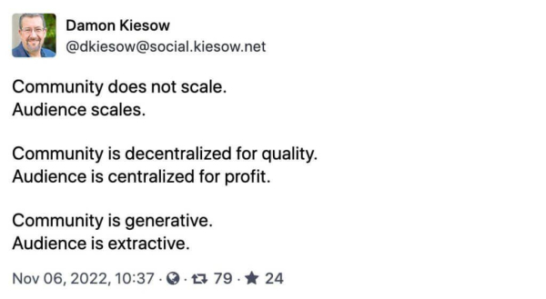 Community and audience Damon Kiesow @dkiesow@social.kiesow.net Community does not scale. Audience scales. Community is decentralized for quality. Audience is centralized for profit. Community is generative. Audience is extractive. Nov 06, 2022, 10:37