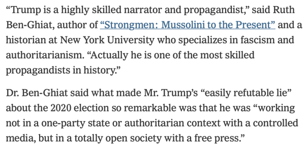 “Trump is a highly skilled narrator and propagandist,” said Ruth Ben-Ghiat, author of “Strongmen: Mussolini to the Present” and a historian at New York University who specializes in fascism and authoritarianism. “Actually he is one of the most skilled propagandists in history.”

Dr. Ben-Ghiat said what made Mr. Trump’s “easily refutable lie” about the 2020 election so remarkable was that he was “working not in a one-party state or authoritarian context with a controlled media, but in a totally open society with a free press.” 