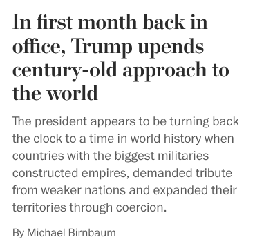 In first month, Trump upends century-old approach to the world
The president appears to be turning back the clock to a time in world history when countries with the biggest militaries constructed empires, demanded tribute from weaker nations and expanded their territories through coercion.