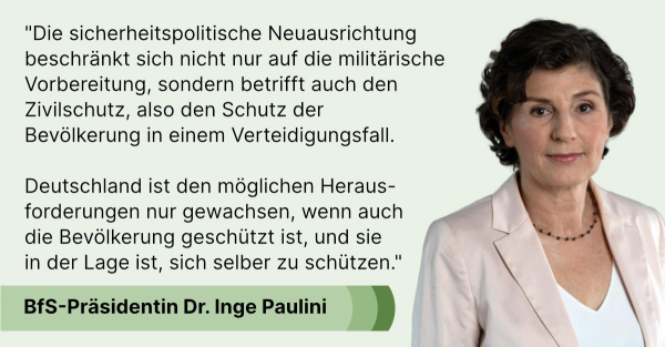 "Die sicherheitspolitische Neuausrichtung beschränkt sich nicht nur auf die militärische Vorbereitung, sondern betrifft auch den Zivilschutz, also den Schutz der 
Bevölkerung in einem Verteidigungsfall. Deutschland ist den möglichen Herausforderungen nur gewachsen, wenn auch die Bevölkerung geschützt ist, und sie in der Lage ist, sich selber zu schützen", sagt BfS-Präsidentin Dr. Inge Paulini