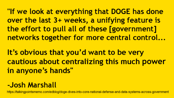 Very basic meme with a bright yellow background and black text (sort of like a "caution" sign) that reads:
"If we look at everything that DOGE has done over the last 3+ weeks, a unifying feature is the effort to pull all of these [government] networks together for more central control...

It’s obvious that you’d want to be very cautious about centralizing this much power in anyone’s hands"
-Josh Marshall
https://talkingpointsmemo.com/edblog/doge-dives-into-core-national-defense-and-data-systems-across-government