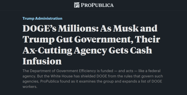 Headline from ProPublica:
Trump Administration

DOGE’s Millions: As Musk and Trump Gut Government, Their Ax-Cutting Agency Gets Cash Infusion

The Department of Government Efficiency is funded — and acts — like a federal agency. But the White House has shielded DOGE from the rules that govern such agencies, ProPublica found as it examines the group and expands a list of DOGE workers.