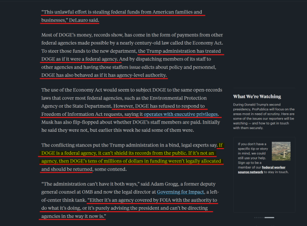 Text from article(edited for length):
“This unlawful effort is stealing federal funds from American families and businesses,” DeLauro said.

Most of DOGE’s money, records show, has come in the form of payments from other federal agencies made possible by a nearly century-old law called the Economy Act. To steer those funds to the new department, the Trump administration has treated DOGE as if it were a federal agency... DOGE has also behaved as if it has agency-level authority.

The use of the Economy Act would seem to subject DOGE to the same open-records laws that cover most federal agencies... However, DOGE has refused to respond to Freedom of Information Act requests, saying it operates with executive privileges. Musk has also flip-flopped about whether DOGE’s staff members are paid. Initially he said they were not, but earlier this week he said some of them were.

The conflicting stances put the Trump administration in a bind... If DOGE is a federal agency, it can’t shield its records from the public. If it’s not an agency, then DOGE’s tens of millions of dollars in funding weren’t legally allocated and should be returned, some contend.

“The administration can’t have it both ways,” said Adam Grogg, a former deputy general counsel at OMB and now the legal director at Governing for Impact... “Either it’s an agency covered by FOIA with the authority to do what it’s doing, or it’s purely advising the president and can’t be directing agencies in the way it now is.”