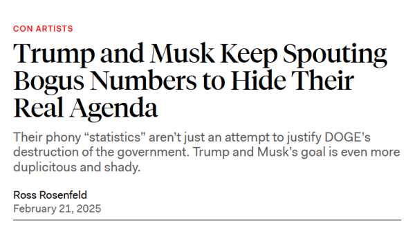 Headline: Con Artists
Trump and Musk Keep Spouting Bogus Numbers to Hide Their Real Agenda

Their phony “statistics” aren’t just an attempt to justify DOGE’s destruction of the government. Trump and Musk’s goal is even more duplicitous and shady.

Ross Rosenfeld
February 21, 2025