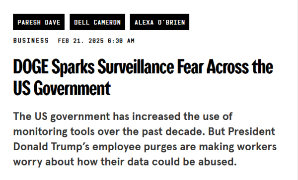 Headline:

DOGE Sparks Surveillance Fear Across the US Government

The US government has increased the use of monitoring tools over the past decade. But President Donald Trump’s employee purges are making workers worry about how their data could be abused.

by Paresh Dave, Dell Cameron, and Alexa O'Brien
Business
Feb 21, 2025 6:30 AM