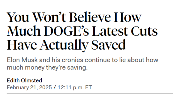 Headline:
You Won’t Believe How Much DOGE’s Latest Cuts Have Actually Saved

Elon Musk and his cronies continue to lie about how much money they’re saving.

by Edith Olmsted
February 21, 2025 / 12:11 p.m. ET