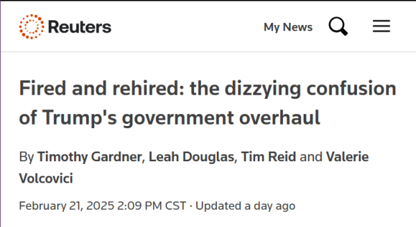 Headline from Reuters:
Fired and rehired: the dizzying confusion of Trump's government overhaul

By Timothy Gardner, Leah Douglas, Tim Reid and Valerie Volcovici

February 21, 20252:09 PM CST Updated a day ago