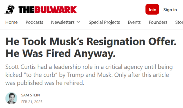 Headline from The Bulwark:
He Took Musk’s Resignation Offer. He Was Fired Anyway.

Scott Curtis had a leadership role in a critical agency until being kicked “to the curb” by Trump and Musk. Only after this article was published was he rehired.

by Sam Stein
Feb 21, 2025