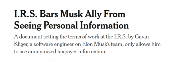 Headline from NYT:
I.R.S. Bars Musk Ally From Seeing Personal Information

A document setting the terms of work at the I.R.S. by Gavin Kliger, a software engineer on Elon Musk’s team, only allows him to see anonymized taxpayer information.