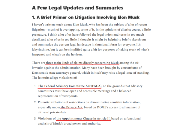 Subheadings and text from article:
A Few Legal Updates and Summaries
1. A Brief Primer on Litigation Involving Elon Musk

I haven’t written much about Elon Musk, who has been the subject of a lot of recent litigation—much of it overlapping, some of it, in the opinions of district courts, a little premature. I think a lot of us have followed the legal twists and turns in too much detail, and a lot of us in too little. I thought it might be helpful to briefly sketch out and summarize the current legal landscape in thumbnail form for everyone. It’s labyrinthine, but it can be simplified quite a bit for purposes of taking stock of what’s happened and what’s on the horizon.

There are three main kinds of claims directly concerning Musk among the 60+ lawsuits against the administration. Many have been brought by consortiums of Democratic state attorneys general, which in itself may raise a legal issue of standing. The lawsuits allege violations of:

1. The Federal Advisory Committee Act (FACA), on the grounds that advisory committees must have open and accessible meetings and a balanced representation of viewpoints.

2. Potential violations of restrictions on disseminating sensitive information, especially under the Privacy Act, based on DOGE’s access to all manner of citizens’ private data.

3. Violations of the Appointments Clause in Article II, based on a functional analysis of Musk’s broad power and authority.