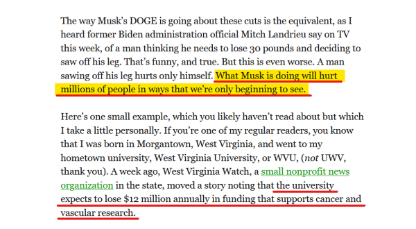 Text from article:
The way Musk’s DOGE is going about these cuts is the equivalent, as I heard former Biden administration official Mitch Landrieu say on TV this week, of a man thinking he needs to lose 30 pounds and deciding to saw off his leg. That’s funny, and true. But this is even worse. A man sawing off his leg hurts only himself. What Musk is doing will hurt millions of people in ways that we’re only beginning to see.

Here’s one small example, which you likely haven’t read about but which I take a little personally. If you’re one of my regular readers, you know that I was born in Morgantown, West Virginia, and went to my hometown university, West Virginia University, or WVU, (not UWV, thank you). A week ago, West Virginia Watch, a small nonprofit news organization in the state, moved a story noting that the university expects to lose $12 million annually in funding that supports cancer and vascular research.