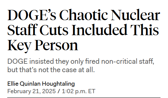 Headline:
DOGE’s Chaotic Nuclear Staff Cuts Included This Key Person

DOGE insisted they only fired non-critical staff, but that’s not the case at all.

by Ellie Quinlan Houghtaling
February 21, 2025 / 1:02 p.m. ET