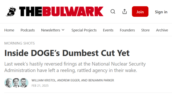 Headline from The Bulwark:
Morning Shots:
Inside DOGE’s Dumbest Cut Yet

Last week’s hastily reversed firings at the National Nuclear Security Administration have left a reeling, rattled agency in their wake.

by William Kristol, Andrew Egger, and Benjamin Parker
Feb 21, 2025