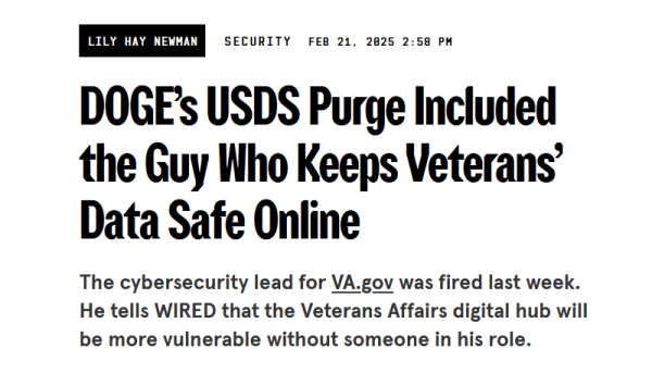 Headline from Wired:
DOGE’s USDS Purge Included the Guy Who Keeps Veterans’ Data Safe Online

The cybersecurity lead for VA.gov was fired last week. He tells WIRED that the Veterans Affairs digital hub will be more vulnerable without someone in his role.

by Lily Hay Newman
Security
Feb 21, 2025 2:58 PM