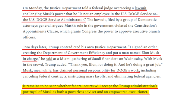 Text from article:
On Monday, the Justice Department told a federal judge overseeing a lawsuit challenging Musk’s power that he “is not an employee in the U.S. DOGE Service or… the U.S. DOGE Service Administrator.” The lawsuit, filed by a group of Democratic attorneys general, argued Musk’s role in the government violated the Constitution’s Appointments Clause, which grants Congress the power to approve executive branch officers.

Two days later, Trump contradicted his own Justice Department. “I signed an order creating the Department of Government Efficiency and put a man named Elon Musk in charge,” he said at a Miami gathering of Saudi financiers on Wednesday. With Musk in the crowd, Trump added, “Thank you, Elon, for doing it. And he’s doing a great job.” Musk, meanwhile, has claimed personal responsibility for DOGE's work, including canceling federal contracts, instituting mass layoffs, and eliminating federal agencies.

It remains to be seen whether federal courts will accept the Trump administration’s portrayal of Musk as both a powerless adviser and an empowered executioner.