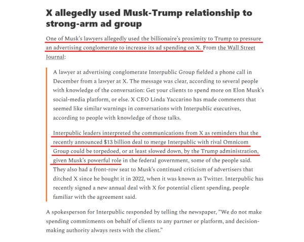 Headline & text (edited for length):
X allegedly used Musk-Trump relationship to strong-arm ad group

One of Musk’s lawyers allegedly used the billionaire’s proximity to Trump to pressure an advertising conglomerate to increase its ad spending on X. From the Wall Street Journal:

[block quote]
A lawyer at advertising conglomerate Interpublic Group fielded a phone call in December from a lawyer at X. The message was clear, according to several people with knowledge of the conversation: Get your clients to spend more on Elon Musk’s social-media platform, or else. X CEO Linda Yaccarino has made comments that seemed like similar warnings in conversations with Interpublic executives...

Interpublic leaders interpreted the communications from X as reminders that the recently announced $13 billion deal to merge Interpublic with rival Omnicom Group could be torpedoed, or at least slowed down, by the Trump administration, given Musk’s powerful role in the federal government... They also had a front-row seat to Musk’s continued criticism of advertisers that ditched X since he bought it in 2022, when it was known as Twitter. Interpublic has recently signed a new annual deal with X for potential client spending, people familiar with the agreement said.
[end block quote]

A spokesperson for Interpublic responded by telling the newspaper, “We do not make spending commitments on behalf of clients to any partner or platform, and decision-making authority always rests with the client.”