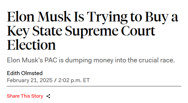 Headline:
Elon Musk Is Trying to Buy a Key State Supreme Court Election

Elon Musk’s PAC is dumping money into the crucial race.

by Edith Olmsted
February 21, 2025 / 2:02 p.m. ET