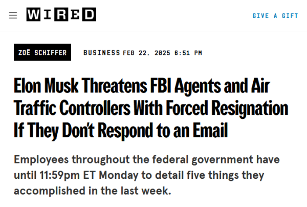 Headline from Wired:
Elon Musk Threatens FBI Agents and Air Traffic Controllers With Forced Resignation If They Don't Respond to an Email

Employees throughout the federal government have until 11:59pm ET Monday to detail five things they accomplished in the last week.

by Zoë Schiffer
Business
Feb 22, 2025 6:51 PM