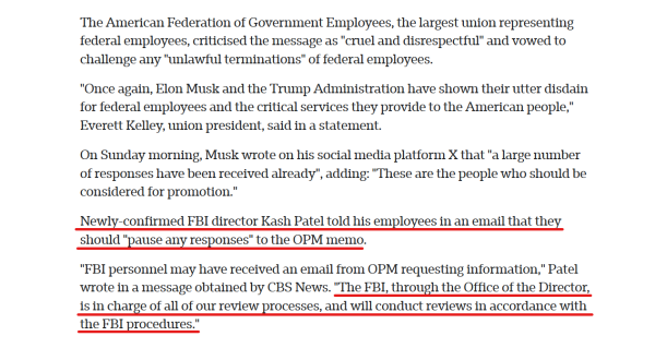 Text from article:
The American Federation of Government Employees, the largest union representing federal employees, criticised the message as "cruel and disrespectful" and vowed to challenge any "unlawful terminations" of federal employees.

"Once again, Elon Musk and the Trump Administration have shown their utter disdain for federal employees and the critical services they provide to the American people," Everett Kelley, union president, said in a statement.

On Sunday morning, Musk wrote on his social media platform X that "a large number of responses have been received already", adding: "These are the people who should be considered for promotion."

Newly-confirmed FBI director Kash Patel told his employees in an email that they should "pause any responses" to the OPM memo.

"FBI personnel may have received an email from OPM requesting information," Patel wrote in a message obtained by CBS News. "The FBI, through the Office of the Director, is in charge of all of our review processes, and will conduct reviews in accordance with the FBI procedures." [Looks like some infighting in the Trump admin is coming. ::eats popcorn::]