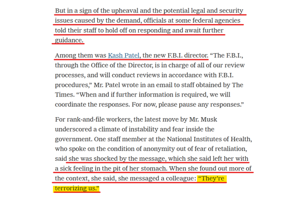 Text from article:
But in a sign of the upheaval and the potential legal and security issues caused by the demand, officials at some federal agencies told their staff to hold off on responding and await further guidance.

Among them was Kash Patel, the new F.B.I. director. “The F.B.I., through the Office of the Director, is in charge of all of our review processes, and will conduct reviews in accordance with F.B.I. procedures,” Mr. Patel wrote in an email to staff obtained by The Times. “When and if further information is required, we will coordinate the responses. For now, please pause any responses.”

For rank-and-file workers, the latest move by Mr. Musk underscored a climate of instability and fear inside the government. One staff member at the National Institutes of Health, who spoke on the condition of anonymity out of fear of retaliation, said she was shocked by the message, which she said left her with a sick feeling in the pit of her stomach. When she found out more of the context, she said, she messaged a colleague: “They’re terrorizing us.”