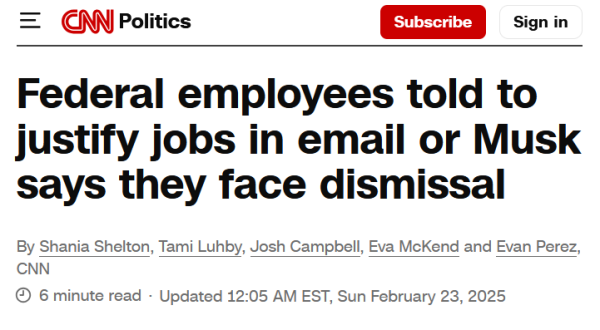 Headline from CNN:
Federal employees told to justify jobs in email or Musk says they face dismissal

By Shania Shelton, Tami Luhby, Josh Campbell, Eva McKend and Evan Perez, CNN

6 minute read
Updated 12:05 AM EST, Sun February 23, 2025