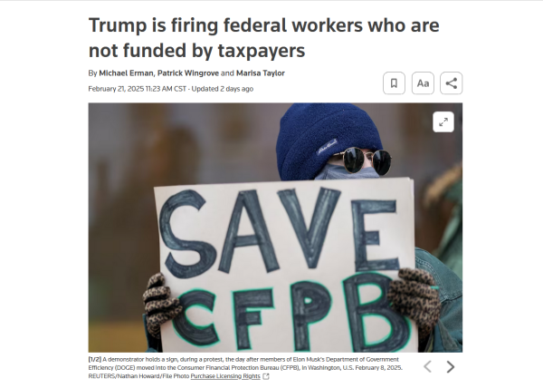 Headline and photo with caption:
Trump is firing federal workers who are not funded by taxpayers
By Michael Erman, Patrick Wingrove and Marisa Taylor
February 21, 202511:23 AM CSTUpdated 2 days ago

Photo: A protestor holds up a sign that reads, "Save CFPB"
Caption: A demonstrator holds a sign, during a protest, the day after members of Elon Musk's Department of Government Efficiency (DOGE) moved into the Consumer Financial Protection Bureau (CFPB), in Washington, U.S. February 8, 2025. REUTERS/Nathan Howard/File Photo