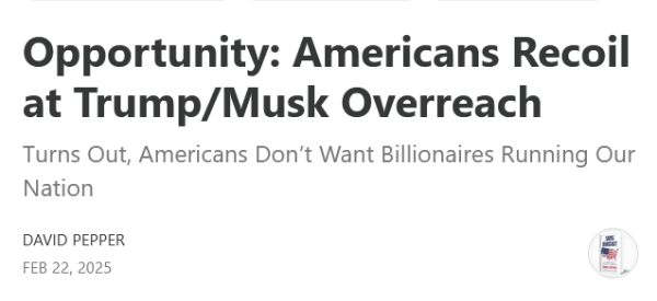 Headline:
Opportunity: Americans Recoil at Trump/Musk Overreach

Turns Out, Americans Don’t Want Billionaires Running Our Nation 

by David Pepper
Feb 22, 2025