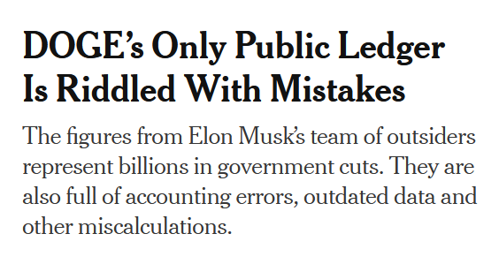 Headline:
DOGE’s Only Public Ledger Is Riddled With Mistakes

The figures from Elon Musk’s team of outsiders represent billions in government cuts. They are also full of accounting errors, outdated data and other miscalculations.