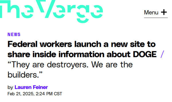 Headline from The Verge:
Federal workers launch a new site to share inside information about DOGE

“They are destroyers. We are the builders.”

by Lauren Feiner
Feb 21, 2025, 2:24 PM CST