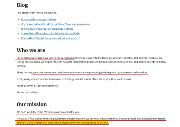 Text from website:
Blog
Real stories from federal employees.

- What would you say you do here
- Why "move fast and break things" doesn't work for government
- A tale of two efficiencies: U.S. Digital Service vs. DOGE
- What is the US Digital Service and why does it matter?

Who we are

For decades, we've done our jobs in the background. We made it easier to file taxes, get veterans' benefits, and apply for financial aid. During times of crisis, we helped refugees navigate immigration processes, helped everyone find vaccines, and helped parents find baby formula.

Along the way, we made government websites easier to use while protecting the integrity of your personal information.

If they really wanted to know how to use technology to build a more efficient country, they would ask us.

But they haven't. They are destroyers.

We are the builders.

Our mission
We don't work for DOGE. We have always worked for you.

Here, you'll find stories from real government employees: How we save you time and money, how we protect your personal information, and how DOGE's dangerous dismantling of government technology puts you at risk.