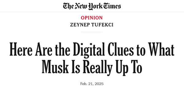 Headline from the New York Times:
Here Are the Digital Clues to What Musk Is Really Up To

Feb. 21, 2025

Opinion
by Zeynep Tufekci