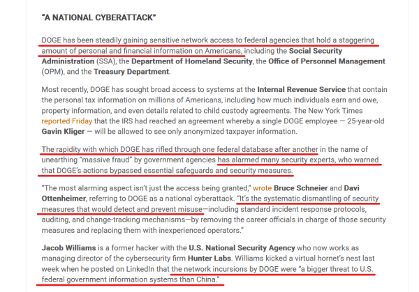 Subheading and text(edited for length):
“A NATIONAL CYBERATTACK”

DOGE has been steadily gaining sensitive network access to federal agencies that hold a staggering amount of personal & financial information on Americans, including the Social Security Administration (SSA), the Dept of Homeland Security, the Office of Personnel Management (OPM), & the Treasury Dept.

Most recently, DOGE has sought broad access to systems at the IRS that contain the personal tax information on millions of Americans, including how much individuals earn and owe, property information, and even details related to child custody agreements... the IRS had reached an agreement whereby a single DOGE employee — 25-year-old Gavin Kliger — will be allowed to see only anonymized taxpayer information.

The rapidity with which DOGE has rifled through one federal database after another in the name of unearthing “massive fraud” by government agencies has alarmed many security experts, who warned that DOGE’s actions bypassed essential safeguards and security measures.

“The most alarming aspect isn’t just the access being granted,” wrote Bruce Schneier and Davi Ottenheimer, referring to DOGE as a national cyberattack. “It’s the systematic dismantling of security measures that would detect and prevent misuse—including standard incident response protocols, auditing, and change-tracking mechanisms—by removing the career officials in charge of those security measures and replacing them with inexperienced operators.”