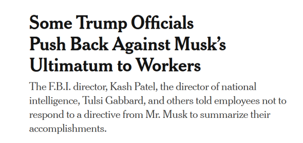 Headline:
Some Trump Officials Push Back Against Musk’s Ultimatum to Workers

The F.B.I. director, Kash Patel, the director of national intelligence, Tulsi Gabbard, and others told employees not to respond to a directive from Mr. Musk to summarize their accomplishments.