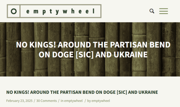 Headline:
No Kings! Around the Partisan Bend on DOGE [sic] and Ukraine

February 23, 2025/30 
by emptywheel