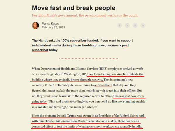 Headline and text from article.

Headline: Move fast and break people
For Elon Musk's government, the psychological warfare is the point.

by Marisa Kabas
February 23, 2025
The Handbasket is 100% subscriber-funded. If you want to support independent media during these troubling times, become a paid subscriber today.

Text: 
When Department of Health and Human Services (HHS) employees arrived at work on a recent frigid day in Washington, DC, they found a long, snaking line outside the building where they typically breeze through security. The department’s new secretary Robert F. Kennedy Jr. was coming to address them that day and they figured that must explain the more than hour-long wait to get into their offices. But no, they would soon learn: With the required return to office, this was just how it was going to be. “Plan and dress accordingly so you don't end up like me, standing outside in a sweater and freezing!,” one manager advised.

Since the moment Donald Trump was sworn in as President of the United States and with him elevated billionaire Elon Musk to chief decision maker, there has been a concerted effort to test the limits of what government workers can mentally handle. 