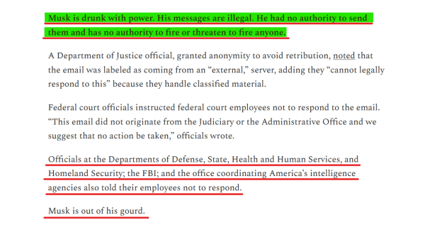 Text from article:
Musk is drunk with power. His messages are illegal. He had no authority to send them and has no authority to fire or threaten to fire anyone.

A Department of Justice official, granted anonymity to avoid retribution, noted that the email was labeled as coming from an “external,” server, adding they “cannot legally respond to this” because they handle classified material.

Federal court officials instructed federal court employees not to respond to the email. “This email did not originate from the Judiciary or the Administrative Office and we suggest that no action be taken,” officials wrote.

Officials at the Departments of Defense, State, Health and Human Services, and Homeland Security; the FBI; and the office coordinating America’s intelligence agencies also told their employees not to respond.

Musk is out of his gourd. 