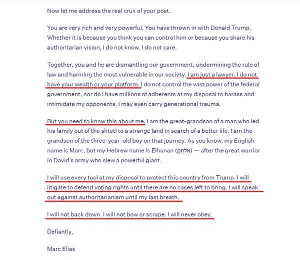 Text from letter:
Now let me address the real crux of your post.

You are very rich and very powerful. You have thrown in with Donald Trump. Whether it is because you think you can control him or because you share his authoritarian vision, I do not know. I do not care.

Together, you and he are dismantling our government, undermining the rule of law and harming the most vulnerable in our society. I am just a lawyer. I do not have your wealth or your platform. I do not control the vast power of the federal government, nor do I have millions of adherents at my disposal to harass and intimidate my opponents. I may even carry generational trauma.

But you need to know this about me. I am the great-grandson of a man who led his family out of the shtetl to a strange land in search of a better life. I am the grandson of the three-year-old boy on that journey. As you know, my English name is Marc, but my Hebrew name is Elhanan (אֶלְחָנָן) — after the great warrior in David’s army who slew a powerful giant.

I will use every tool at my disposal to protect this country from Trump. I will litigate to defend voting rights until there are no cases left to bring. I will speak out against authoritarianism until my last breath.

I will not back down. I will not bow or scrape. I will never obey.

Defiantly,
Marc Elias