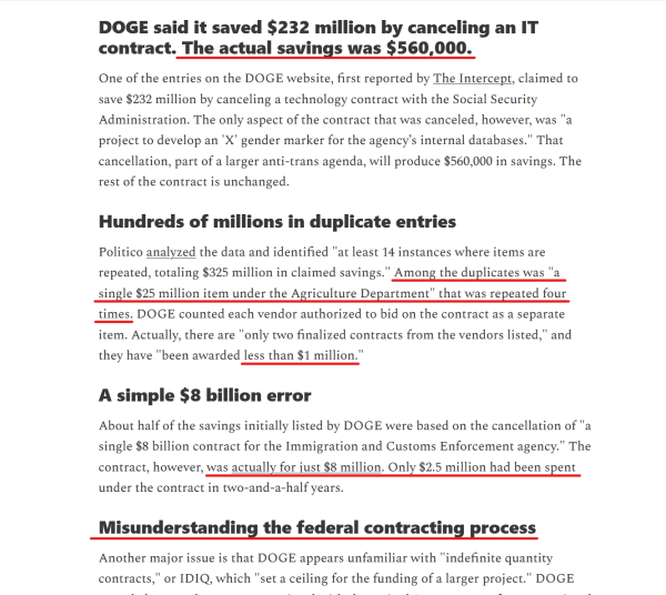 Text from article:
DOGE said it saved $232 million by canceling an IT contract. The actual savings was $560,000.

One of the entries on the DOGE website, first reported by The Intercept, claimed to save $232 million by canceling a technology contract with the Social Security Administration. The only aspect of the contract that was canceled, however, was "a project to develop an 'X' gender marker for the agency’s internal databases." That cancellation, part of a larger anti-trans agenda, will produce $560,000 in savings. The rest of the contract is unchanged.

Hundreds of millions in duplicate entries

Politico analyzed the data and identified "at least 14 instances where items are repeated, totaling $325 million in claimed savings." Among the duplicates was "a single $25 million item under the Agriculture Department" that was repeated four times. DOGE counted each vendor authorized to bid on the contract as a separate item. Actually, there are "only two finalized contracts from the vendors listed," and they have "been awarded less than $1 million."

A simple $8 billion error

About half of the savings initially listed by DOGE were based on the cancellation of "a single $8 billion contract for the Immigration and Customs Enforcement agency." The contract, however, was actually for just $8 million. Only $2.5 million had been spent under the contract in two-and-a-half years.

Misunderstanding the federal contracting process...