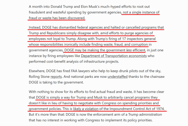 Text from article:
A month into Donald Trump and Elon Musk’s much-hyped efforts to root out fraudulent and wasteful spending by government agencies, not a single instance of fraud or waste has been discovered.

Instead, DOGE has dismantled federal agencies and halted or cancelled programs that Trump and Republicans simply disagree with, amid efforts to purge agencies of employees not loyal to Trump. Along with Trump’s firing of 17 inspectors general whose responsibilities ironically include finding waste, fraud, and corruption in government agencies, DOGE may be making the government less efficient, in just one instance by firing employees like Department of Transportation economists who performed cost-benefit analysis of infrastructure projects.

Elsewhere, DOGE has fired FAA lawyers who help to keep drunk pilots out of the sky, Rolling Stone reports. And national parks are now understaffed thanks to the chainsaw DOGE is taking to the government.

With nothing to show for its efforts to find actual fraud and waste, it has become clear that DOGE is simply a way for Trump and Musk to arbitrarily cancel programs they doesn’t like in lieu of having to negotiate with Congress on spending priorities and government policies. This is likely a violation of the Impoundment Control Act of 1974. But it’s more than that: DOGE is now the enforcement arm of a Trump administration that has no interest in working with Congress to implement its policy priorities.