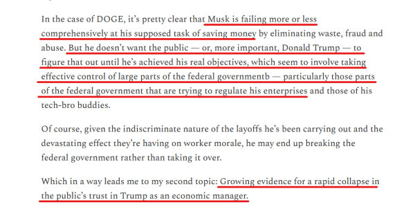 Text from article:
In the case of DOGE, it’s pretty clear that Musk is failing more or less comprehensively at his supposed task of saving money by eliminating waste, fraud and abuse. But he doesn’t want the public — or, more important, Donald Trump — to figure that out until he’s achieved his real objectives, which seem to involve taking effective control of large parts of the federal governmentb — particularly those parts of the federal government that are trying to regulate his enterprises and those of his tech-bro buddies.

Of course, given the indiscriminate nature of the layoffs he’s been carrying out and the devastating effect they’re having on worker morale, he may end up breaking the federal government rather than taking it over.

Which in a way leads me to my second topic: Growing evidence for a rapid collapse in the public’s trust in Trump as an economic manager.