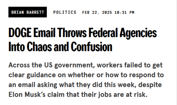 Headline:
DOGE Email Throws Federal Agencies Into Chaos and Confusion

Across the US government, workers failed to get clear guidance on whether or how to respond to an email asking what they did this week, despite Elon Musk’s claim that their jobs are at risk.

by Brian Barrett
Politics
Feb 22, 2025 10:31 PM