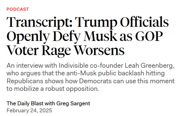 Headline: PODCAST
Transcript: Trump Officials Openly Defy Musk as GOP Voter Rage Worsens

An interview with Indivisible co-founder Leah Greenberg, who argues that the anti-Musk public backlash hitting Republicans shows how Democrats can use this moment to mobilize a robust opposition.

The Daily Blast with Greg Sargent
February 24, 2025