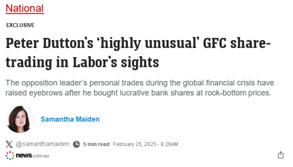 Screenshot from the shit of the internets, News.com.

Text:

National

EXCLUSIVE
Peter Dutton’s ‘highly unusual’ GFC share-trading in Labor’s sights

The opposition leader’s personal trades during the global financial crisis have raised eyebrows after he bought lucrative bank shares at rock-bottom prices.

Samantha Maiden