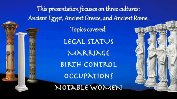 A slide with the words:
"This presentation focuses on three cultures: Ancient Egypt, Ancient Greece, and Ancient Rome. Topics covered are:
Legal Status
Marriage
Birth Control
Occupations
Notable Women."
The background is a dark blue sky, with shadowy hills in the background. On either side of the type are various columns -- 2 from Ancient Egypt, one from Greece, and 4 from Rome with 4 different Goddesses on them.