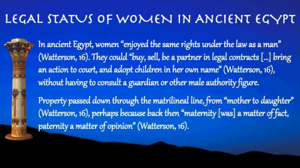 Legal Status of Women in #AncientEgypt 

In ancient Egypt, women “enjoyed the same rights under the law as a man” (Watterson, 16). They could “buy, sell, be a partner in legal contracts […] bring an action to court, and adopt children in her own name” (Watterson, 16), without having to consult a guardian or other male authority figure.
Property passed down through the matrilineal line, from “mother to daughter” (Watterson, 16), perhaps because back then “maternity [was] a matter of fact, paternity a matter of opinion” (Watterson, 16).
