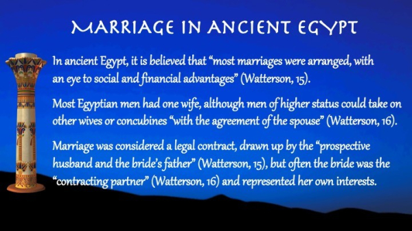 In ancient Egypt, it is believed that “most marriages were arranged, with 
an eye to social and financial advantages” (Watterson, 15). 

Text: 

Marriage in Ancient Egypt

Most Egyptian men had one wife, although men of higher status could take on other wives or concubines “with the agreement of the spouse” (Watterson, 16). 

Marriage was considered a legal contract, drawn up by the “prospective husband and the bride’s father” (Watterson, 15), but often the bride was the “contracting partner” (Watterson, 16) and represented her own interests.