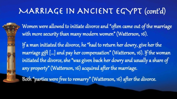 Text:

Marriage in Ancient Egypt (cont'd)

Women were allowed to initiate divorce and “often came out of the marriage with more security than many modern women” (Watterson, 16).

If a man initiated the divorce, he “had to return her dowry, give her the marriage gift […] and pay her compensation” (Watterson, 16). If the woman initiated the divorce, she “was given back her dowry and usually a share of any property” (Watterson, 16) acquired after the marriage.

Both “parties were free to remarry” (Watterson, 16) after the divorce.
