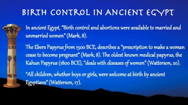 Text:
Birth Control in Ancient Egypt

In ancient Egypt, “Birth control and abortions were available to married and unmarried women” (Mark, 8).

The Ebers Papyrus from 1500 BCE, describes a “prescription to make a woman cease to become pregnant” (Mark, 8). The oldest known medical papyrus, the Kahun Papyrus (1800 BCE), “deals with diseases of women” (Watterson, 20).

“All children, whether boys or girls, were welcome at birth by ancient Egyptians” (Watterson, 17).
