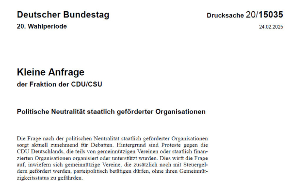 Kleine Anfrage der Fraktion der CDU/CSU
Politische Neutralität staatlich geförderter Organisationen
Die Frage nach der politischen Neutralität staatlich geförderter Organisationen sorgt aktuell zunehmend für Debatten. Hintergrund sind Proteste gegen die CDU Deutschlands, die teils von gemeinnützigen Vereinen oder staatlich finan-zierten Organisationen organisiert oder unterstützt wurden. Dies wirft die Frage auf, inwiefern sich gemeinnützige Vereine, die zusätzlich noch mit Steuergel-dern gefördert werden, parteipolitisch betätigen dürfen, ohne ihren Gemeinnüt-zigkeitsstatus zu gefährden.